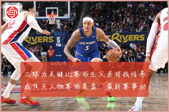 三球为关键比赛而生父亲将我培养成焦点人物赛场复盘：最新赛事动态与深度分析