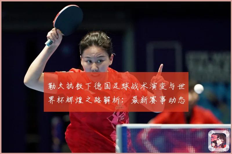 勒夫执教下德国足球战术演变与世界杯辉煌之路解析：最新赛事动态与深度分析