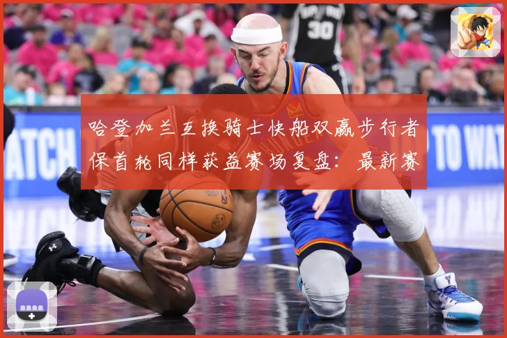 哈登加兰互换骑士快船双赢步行者保首轮同样获益赛场复盘：最新赛事动态与深度分析