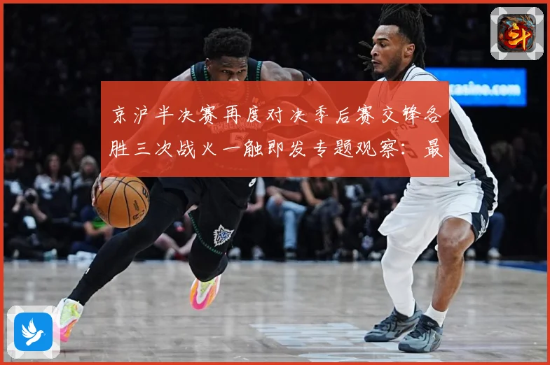 京沪半决赛再度对决季后赛交锋各胜三次战火一触即发专题观察：最新赛事动态与深度分析