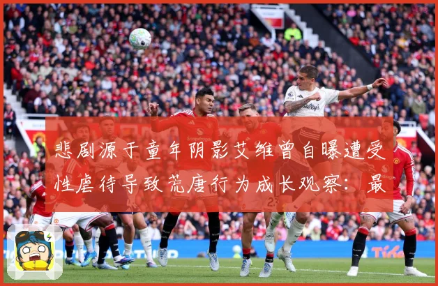 悲剧源于童年阴影艾维曾自曝遭受性虐待导致荒唐行为成长观察：最新赛事动态与深度分析