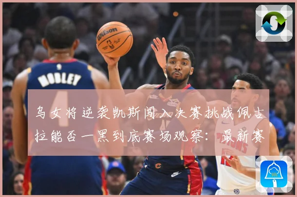 乌女将逆袭凯斯闯入决赛挑战佩古拉能否一黑到底赛场观察：最新赛事动态与深度分析
